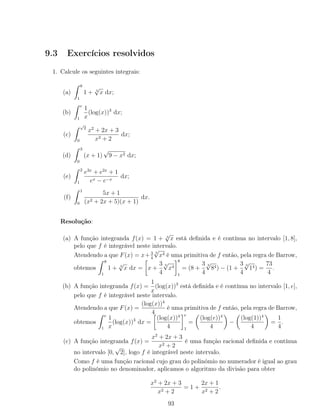 9.3 Exercícios resolvidos
1. Calcule os seguintes integrais:
(a)
8
1
1 + 3
√
x dx;
(b)
e
1
1
x
(log(x))3
dx;
(c)
√
2
0
x2
+ 2x + 3
x2 + 2
dx;
(d)
3
0
(x + 1)
√
9 − x2 dx;
(e)
2
1
e3x
+ e2x
+ 1
ex − e−x
dx;
(f)
1
0
5x + 1
(x2 + 2x + 5)(x + 1)
dx.
Resolução:
(a) A função integranda f(x) = 1 + 3
√
x está deﬁnida e é contínua no intervalo [1, 8],
pelo que f é integrável neste intervalo.
Atendendo a que F(x) = x+ 3
4
3
√
x4 é uma primitiva de f então, pela regra de Barrow,
obtemos
8
1
1 + 3
√
x dx = x +
3
4
3
√
x4
8
1
= (8 +
3
4
3
√
84) − (1 +
3
4
3
√
14) =
73
4
.
(b) A função integranda f(x) =
1
x
(log(x))3
está deﬁnida e é contínua no intervalo [1, e],
pelo que f é integrável neste intervalo.
Atendendo a que F(x) =
(log(x))4
4
é uma primitiva de f então, pela regra de Barrow,
obtemos
e
1
1
x
(log(x))3
dx =
(log(x))4
4
e
1
=
(log(e))4
4
−
(log(1))4
4
=
1
4
.
(c) A função integranda f(x) =
x2
+ 2x + 3
x2 + 2
é uma função racional deﬁnida e contínua
no intervalo [0,
√
2], logo f é integrável neste intervalo.
Como f é uma função racional cujo grau do polinómio no numerador é igual ao grau
do polinómio no denominador, aplicamos o algoritmo da divisão para obter
x2
+ 2x + 3
x2 + 2
= 1 +
2x + 1
x2 + 2
.
93
 