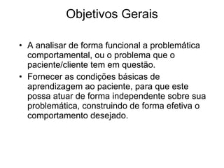 Objetivos Gerais A analisar de forma funcional a problemática comportamental, ou o problema que o paciente/cliente tem em questão.  Fornecer as condições básicas de aprendizagem ao paciente, para que este possa atuar de forma independente sobre sua problemática, construindo de forma efetiva o comportamento desejado. 