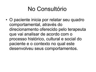 No Consultório  O paciente inicia por relatar seu quadro comportamental, através do direcionamento oferecido pelo terapeuta  que vai analisar de acordo com o processo histórico, cultural e social do paciente e o contexto no qual este desenvolveu seus comportamentos.  