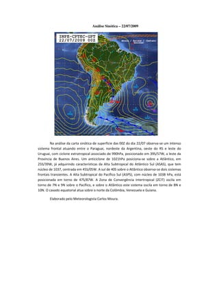 Análise Sinótica – 22/07/2009




        Na análise da carta sinótica de superfície das 00Z do dia 22/07 observa-se um intenso
sistema frontal atuando entre o Paraguai, nordeste da Argentina, oeste do RS e leste do
Uruguai, com ciclone extratropical associado de 990hPa, posicionado em 39S/57W, a leste da
Província de Buenos Aires. Um anticiclone de 1021hPa posiciona-se sobre a Atlântico, em
25S/39W, já adquirindo características da Alta Subtropical do Atlântico Sul (ASAS), que tem
núcleo de 1037, centrada em 45S/05W. A sul de 40S sobre o Atlântico observa-se dois sistemas
frontais transientes. A Alta Subtropical do Pacífico Sul (ASPS), com núcleo de 1038 hPa, está
posicionada em torno de 47S/87W. A Zona de Convergência Intertropical (ZCIT) oscila em
torno de 7N e 9N sobre o Pacífico, e sobre o Atlântico este sistema oscila em torno de 8N e
10N. O cavado equatorial atua sobre o norte da Colômbia, Venezuela e Guiana.

       Elaborado pelo Meteorologista Carlos Moura.
 