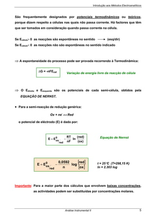 Introdução aos Métodos Electroanalíticos
Análise Instrumental II 5
São frequentemente designados por potenciais termodinâmicos ou teóricos,
porque dizem respeito a células nas quais não passa corrente. Há factores que têm
que ser tomados em consideração quando passa corrente na célula.
Se Ecélula> 0 as reacções são espontâneas no sentido (esq/dir)
Se Ecélula< 0 as reacções não são espontâneas no sentido indicado
⇒ A espontaneidade do processo pode ser provada recorrendo à Termodinâmica:
⇒ O Edireita e Eesquerda são os potenciais de cada semi-célula, obtidos pela
EQUAÇÃO DE NERNST.
• Para a semi-reacção de redução genérica:
Ox + ne-
↔ Red
o potencial de eléctrodo (E) é dado por:
Importante: Para a maior parte dos cálculos que envolvem baixas concentrações,
as actividades podem ser substituídas por concentrações molares.
Equação de Nernst
[ ]
[ ]ox
red
log
n
0,0592
EE 0
red
ox
−= t = 25°C (T=298,15 K)
ln = 2.303 log
(ox)
(red)
ln
nF
RT
EE 0
red
ox
−=
∆G = -nFEcel
Variação de energia livre da reacção de célula
 