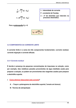 Métodos voltamétricos
Análise Instrumental II 95
( )0CC
DA
nF
I
−
δ
=
( )0CC
DA
nFI −
δ
=
Para a polarografia C0 = 0
5.4 COMPONENTES DA CORRENTE LIMITE
A corrente limite é a soma de três componentes fundamentais: corrente residual,
corrente migração e corrente difusão.
5.4.1 Corrente residual
É devida à presença de pequenas concentrações de impurezas na solução, como
por exemplo, iões metálicos pesados provenientes da água destilada usada para
preparar a solução, ou podem ser provenientes dos reagentes usados para preparar
o electrólito suporte.
• Como eliminar (descontar) esta corrente?
A - Traçar o polarograma do electrólito suporte (“ensaio em branco)
B - Técnica de extrapolação
I - intensidade de corrente
F - constante de Faraday
n - nº de electrões que intervém no
processo electródico
C
DA
nFId
δ
=
 