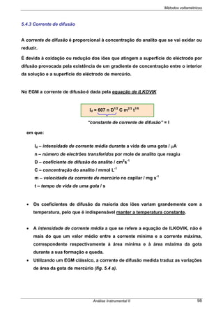 Métodos voltamétricos
Análise Instrumental II 98
5.4.3 Corrente de difusão
A corrente de difusão é proporcional à concentração do analito que se vai oxidar ou
reduzir.
É devida à oxidação ou redução dos iões que atingem a superfície do eléctrodo por
difusão provocada pela existência de um gradiente de concentração entre o interior
da solução e a superfície do eléctrodo de mercúrio.
No EGM a corrente de difusão é dada pela equação de ILKOVIK
Id = 607 n D1/2
C m2/3
t1/6
“constante de corrente de difusão” = I
em que:
Id – intensidade de corrente média durante a vida de uma gota / µA
n – número de electrões transferidos por mole de analito que reagiu
D – coeficiente de difusão do analito / cm2
s-1
C – concentração do analito / mmol L-1
m – velocidade da corrente de mercúrio no capilar / mg s-1
t – tempo de vida de uma gota / s
• Os coeficientes de difusão da maioria dos iões variam grandemente com a
temperatura, pelo que é indispensável manter a temperatura constante.
• A intensidade de corrente média a que se refere a equação de ILKOVIK, não é
mais do que um valor médio entre a corrente mínima e a corrente máxima,
correspondente respectivamente à área mínima e à área máxima da gota
durante a sua formação e queda.
• Utilizando um EGM clássico, a corrente de difusão medida traduz as variações
de área da gota de mercúrio (fig. 5.4 a).
 