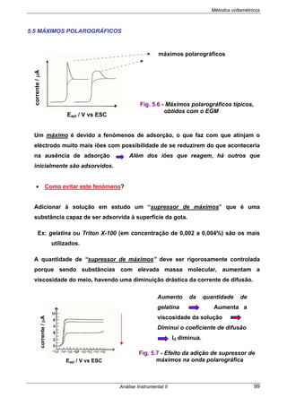 Métodos voltamétricos
Análise Instrumental II 99
5.5 MÁXIMOS POLAROGRÁFICOS
Um máximo é devido a fenómenos de adsorção, o que faz com que atinjam o
eléctrodo muito mais iões com possibilidade de se reduzirem do que aconteceria
na ausência de adsorção Além dos iões que reagem, há outros que
inicialmente são adsorvidos.
• Como evitar este fenómeno?
Adicionar à solução em estudo um “supressor de máximos” que é uma
substância capaz de ser adsorvida à superfície da gota.
Ex: gelatina ou Triton X-100 (em concentração de 0,002 a 0,004%) são os mais
utilizados.
A quantidade de “supressor de máximos” deve ser rigorosamente controlada
porque sendo substâncias com elevada massa molecular, aumentam a
viscosidade do meio, havendo uma diminuição drástica da corrente de difusão.
Aumento da quantidade de
gelatina Aumenta a
viscosidade da solução
Diminui o coeficiente de difusão
Id diminua.
Eapl / V vs ESC
corrente/µA
Fig. 5.7 - Efeito da adição de supressor de
máximos na onda polarográfica
máximos polarográficos
Fig. 5.6 - Máximos polarográficos típicos,
obtidos com o EGM
Eapl / V vs ESC
corrente/µA
 