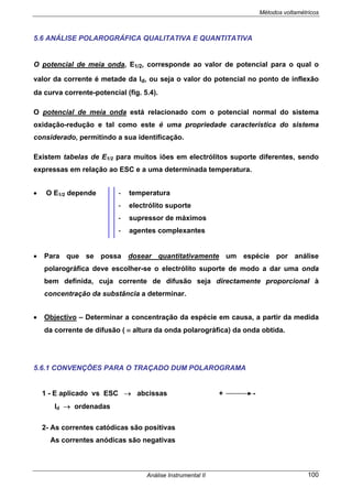 Métodos voltamétricos
Análise Instrumental II 100
5.6 ANÁLISE POLAROGRÁFICA QUALITATIVA E QUANTITATIVA
O potencial de meia onda, E1/2, corresponde ao valor de potencial para o qual o
valor da corrente é metade da Id, ou seja o valor do potencial no ponto de inflexão
da curva corrente-potencial (fig. 5.4).
O potencial de meia onda está relacionado com o potencial normal do sistema
oxidação-redução e tal como este é uma propriedade característica do sistema
considerado, permitindo a sua identificação.
Existem tabelas de E1/2 para muitos iões em electrólitos suporte diferentes, sendo
expressas em relação ao ESC e a uma determinada temperatura.
• O E1/2 depende
• Para que se possa dosear quantitativamente um espécie por análise
polarográfica deve escolher-se o electrólito suporte de modo a dar uma onda
bem definida, cuja corrente de difusão seja directamente proporcional à
concentração da substância a determinar.
• Objectivo – Determinar a concentração da espécie em causa, a partir da medida
da corrente de difusão ( ≡ altura da onda polarográfica) da onda obtida.
5.6.1 CONVENÇÕES PARA O TRAÇADO DUM POLAROGRAMA
1 - E aplicado vs ESC → abcissas + -
Id → ordenadas
2- As correntes catódicas são positivas
As correntes anódicas são negativas
- temperatura
- electrólito suporte
- supressor de máximos
- agentes complexantes
 