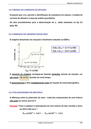 Métodos voltamétricos
Análise Instrumental II 102
5.6.3 MEDIDA DA CORRENTE DE DIFUSÃO
Enquanto que o E1/2 permite a identificação da substância em estudo, a medida da
corrente de difusão é a base da análise quantitativa.
Os dois procedimentos para a determinação de Id estão ilustrados na fig 5.5
(pág. 96).
5.6.4 REMOÇÃO DO OXIGÉNIO DISSOLVIDO
O oxigénio dissolvido nas soluções é facilmente reduzido no EGM a:
A remoção do oxigénio consegue-se fazendo borbulhar através da solução, um
gás inerte - N2 ou H2 - durante um certo tempo.
O desarejamento é feito imediatamente antes do traçado da onda polarográfica.
5.6.5 POLAROGRAMAS DE MISTURAS
A diferença entre os potenciais de meia – onda dos componentes de uma mistura
não pode ser menor que 0,2 V.
Exemplo: Trace e explique o polarograma de uma mistura de iões chumbo e zinco
em KCl 0,100 mol L-1
.
E1/2 cat Pb2+
= - 0,4 V ; E1/2 cat Zn2+
= - 1,0 V
H2O2 a E1/2 = - 0,1 V vs ESC
H2O a E1/2 = - 0,9 V vs ESC
Eapl / V vs ESC
corrente/µA
 