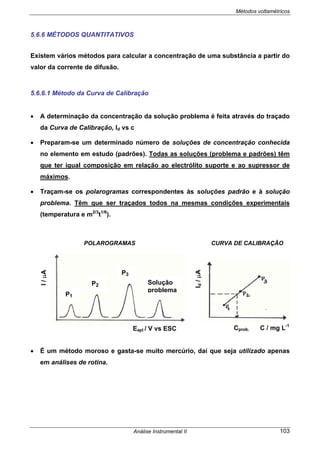 Métodos voltamétricos
Análise Instrumental II 103
5.6.6 MÉTODOS QUANTITATIVOS
Existem vários métodos para calcular a concentração de uma substância a partir do
valor da corrente de difusão.
5.6.6.1 Método da Curva de Calibração
• A determinação da concentração da solução problema é feita através do traçado
da Curva de Calibração, Id vs c
• Preparam-se um determinado número de soluções de concentração conhecida
no elemento em estudo (padrões). Todas as soluções (problema e padrões) têm
que ter igual composição em relação ao electrólito suporte e ao supressor de
máximos.
• Traçam-se os polarogramas correspondentes às soluções padrão e à solução
problema. Têm que ser traçados todos na mesmas condições experimentais
(temperatura e m2/3
t1/6
).
POLAROGRAMAS CURVA DE CALIBRAÇÃO
• É um método moroso e gasta-se muito mercúrio, daí que seja utilizado apenas
em análises de rotina.
Id/µA
Cprob. C / mg L-1
I/µA
Eapl / V vs ESC
Solução
problema
P3
P2
P1
 