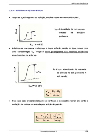 Métodos voltamétricos
Análise Instrumental II 104
5.6.6.2 Método da Adição de Padrão
• Traça-se o polarograma da solução problema com uma concentração Cx.
• Adiciona-se um volume conhecido, v, duma solução padrão do ião a dosear com
uma concentração Cp. Traça-se novo polarograma nas mesmas condições
experimentais do anterior.
• Para que esta proporcionalidade se verifique, é necessário tomar em conta a
variação de volume provocada pela adição do padrão.
Idx – intensidade da corrente de
difusão na solução
problema
I/µA
Eapl / V vs ESC
Idx
Ir
Idx + Idp – intensidade da corrente
de difusão na sol. problema +
sol. padrão
Idx+Idp
I/µA
Eapl / V vs ESC
Ir
dpdx
px
dx
x
I
CC
I
C
+
+
=
dpdx
p
dpdx
x
dx
x
I
vV
v
C
I
vV
V
C
I
C
++
⎟
⎠
⎞
⎜
⎝
⎛
+
+
⎟
⎠
⎞
⎜
⎝
⎛
+
=
 