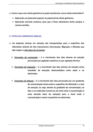 Introdução aos Métodos Electroanalíticos
Análise Instrumental II 6
⇒ Como é que uma célula galvânica se pode transformar numa célula electrolítica?
• Aplicando um potencial superior ao potencial da célula galvânica.
• Aplicando corrente contínua, para que o fluxo electrónico tenha sempre o
mesmo sentido.
1.3 TIPOS DE CORRENTES IÓNICAS
⇒ As espécies iónicas em solução são transportadas para a superfície dos
eléctrodos através de três mecanismos (Convecção, Migração e Difusão) que
dão origem a três tipos de correntes:
• Correntes de convecção – é o movimento dos iões através da solução
provocado por agitação mecânica ou por agitação térmica.
• Correntes de migração – é o movimento dos iões através da solução como
resultado da atracção electroestática entre estes e os
eléctrodos.
• Correntes de difusão – é o movimento dos iões provocado por um gradiente
de concentração iónica entre a superfície do eléctrodo e o seio
da solução; ou seja, devido ao gradiente de concentração, os
iões e as moléculas movem-se do local onde a concentração é
mais elevada (seio da solução) para o local onde a
concentração é menor (superfície do eléctrodo).
 