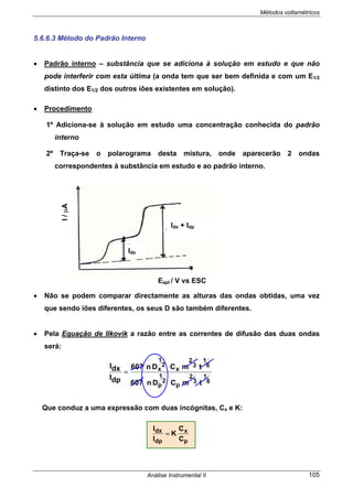 Métodos voltamétricos
Análise Instrumental II 105
5.6.6.3 Método do Padrão Interno
• Padrão interno – substância que se adiciona à solução em estudo e que não
pode interferir com esta última (a onda tem que ser bem definida e com um E1/2
distinto dos E1/2 dos outros iões existentes em solução).
• Procedimento
1º Adiciona-se à solução em estudo uma concentração conhecida do padrão
interno
2º Traça-se o polarograma desta mistura, onde aparecerão 2 ondas
correspondentes à substância em estudo e ao padrão interno.
• Não se podem comparar directamente as alturas das ondas obtidas, uma vez
que sendo iões diferentes, os seus D são também diferentes.
• Pela Equação de Ilkovik a razão entre as correntes de difusão das duas ondas
será:
Que conduz a uma expressão com duas incógnitas, Cx e K:
I/µA
Eapl / V vs ESC
Idx
Idx + Idp
p
x
dp
dx
C
C
K
I
I
=
6
1
3
2
p
2
1
p
6
1
3
2
x
2
1
x
tmCDn607
tmCDn607
dpI
dxI
=
 