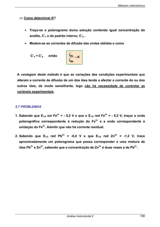 Métodos voltamétricos
Análise Instrumental II 106
⇒ Como determinar K?
• Traça-se o polarograma duma solução contendo igual concentração do
analito, C’x e do padrão interno, C’p .
• Medem-se as correntes de difusão das ondas obtidas e como
C’x = C’p então
A vantagem deste método é que as variações das condições experimentais que
alteram a corrente de difusão de um dos iões tende a afectar a corrente do ou dos
outros iões, de modo semelhante, logo não há necessidade de controlar as
variáveis experimentais.
5.7 PROBLEMAS
1. Sabendo que E1/2 oxi Fe2+
= - 0,2 V e que o E1/2 red Fe3+
= - 0,2 V, traçar a onda
polarográfica correspondente à redução do Fe3+
e a onda correspondente à
oxidação do Fe2+
. Admitir que não há corrente residual.
2. Sabendo que E1/2 red Pb2+
= -0,4 V e que E1/2 red Zn2+
= -1,2 V, trace
aproximadamente um polarograma que possa corresponder a uma mistura de
iões Pb2+
e Zn2+
, sabendo que a concentração de Zn2+
é duas vezes a de Pb2+
.
K
I
I
'
dp
'
dx
=
 