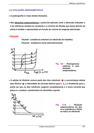 Métodos voltamétricos
Análise Instrumental II 107
5.8 TITULAÇÕES AMPEROMÉTRICAS
• A polarografia é a base destas titulações.
• Nas titulações amperométricas o potencial aplicado entre o eléctrodo indicador e
o de referência mantém-se constante e a corrente de difusão que passa através da
célula é medida e representada em função do volume de reagente adicionado.
• Exemplo:
Titulado - substância redutível (no eléctrodo de trabalho)
Titulante - substância inerte electrodicamente
• A adição de titulante remove parte dos iões redutíveis a concentração destes
iões diminui a intensidade de corrente diminui para I1, I2, I3 e finalmente para Ir,
ponto em que os iões redutíveis reagiram completamente e a única corrente que
passa é a residual, característica do electrólito suporte.
Fig. 5.9 - Polarogramas
relativos a uma
titulação
amperométrica
Fig. 5.10 – Titulação
amperométrica em que
só a substância a titular
se reduz no eléctrodo
 