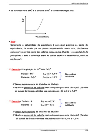 Métodos voltamétricos
Análise Instrumental II 109
• Se o titulado for o SO4
2-
e o titulante o Pb2+
a curva de titulação virá:
• Nota:
Geralmente a solubilidade do precipitado é apreciável próximo do ponto de
equivalência, de modo que os pontos experimentais, nesta zona, dispõem-se
numa curva que fica acima dos valores extrapolados. Quanto > a solubilidade do
precipitado > será a diferença entre as curvas teórica e experimental junto ao
ponto equiv.
2º Exemplo - Precipitação do Pb2+
com CrO4
2-
Titulado - Pb2+
E1/2 cat = -0,4 V
Titulante - CrO4
2-
E1/2 cat = -1,0 V
1º Traçar o polarograma do titulado e do titulante
2º Qual é o potencial de trabalho mais adequado para esta titulação? (Estudar
as curvas de titulação obtidas aos potencias de -0,6 V, 0 V e -1,2 V)
3º Exemplo - Titulado - A E1/2 an = -0,7 V
Titulante - B E1/2 an = -0,3 V
1º Traçar o polarograma do titulado e do titulante
2º Qual é o potencial de trabalho mais adequado para esta titulação? (Estudar
as curvas de titulação obtidas aos potencias de -0,5 V, 0 V e -1,0 V)
São ambos
redutíveis
São ambos
oxidáveis
Vol.titulante/mL
Id/
µA
 