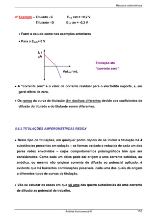 Métodos voltamétricos
Análise Instrumental II 110
4º Exemplo – Titulado - C E1/2 cat = +0,2 V
Titulante - D E1/2 an = -0,3 V
• Fazer o estudo como nos exemplos anteriores
• Para o Etrab= 0 V
• A “corrente zero” é o valor da corrente residual para o electrólito suporte, e, em
geral difere de zero.
• Os ramos da curva de titulação têm declives diferentes devido aos coeficientes de
difusão do titulado e do titulante serem diferentes.
5.8.2 TITULAÇÕES AMPEROMÉTRICAS REDOX
• Neste tipo de titulações, em qualquer ponto depois de se iniciar a titulação há 4
substâncias presentes em solução – as formas oxidada e reduzida de cada um dos
pares redox envolvidos – cujos comportamentos polarográficos têm que ser
considerados. Como cada um deles pode dar origem a uma corrente catódica, ou
anódica, ou mesmo não originar corrente de difusão ao potencial aplicado, é
evidente que há bastantes combinações possíveis, cada uma das quais dá origem
a diferentes tipos de curvas de titulação.
• Vão-se estudar os casos em que só uma das quatro substâncias dá uma corrente
de difusão ao potencial de trabalho.
Id /
µA
Vol.tit / mL
Titulação até
“corrente zero”
 