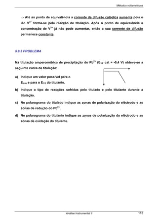 Métodos voltamétricos
Análise Instrumental II 112
⇒ Até ao ponto de equivalência a corrente de difusão catódica aumenta pois o
ião V3+
forma-se pela reacção de titulação. Após o ponto de equivalência a
concentração de V3+
já não pode aumentar, então a sua corrente de difusão
permanece constante.
5.8.3 PROBLEMA
Na titulação amperométrica de precipitação do Pb2+
(E1/2 cat = -0,4 V) obteve-se a
seguinte curva de titulação:
a) Indique um valor possível para o
Etrab e para o E1/2 do titulante.
b) Indique o tipo de reacções sofridas pelo titulado e pelo titulante durante a
titulação.
c) No polarograma do titulado indique as zonas de polarização do eléctrodo e as
zonas de redução do Pb2+
.
d) No polarograma do titulante indique as zonas de polarização do eléctrodo e as
zonas de oxidação do titulante.
 