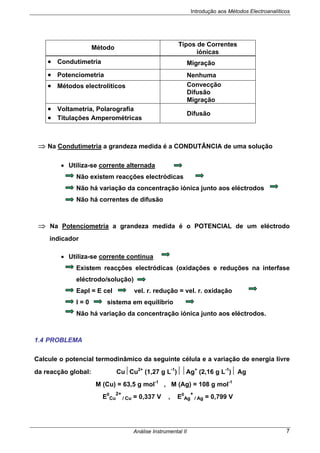 Introdução aos Métodos Electroanalíticos
Análise Instrumental II 7
Método
Tipos de Correntes
iónicas
• Condutimetria Migração
• Potenciometria Nenhuma
• Métodos electrolíticos Convecção
Difusão
Migração
• Voltametria, Polarografia
• Titulações Amperométricas
Difusão
⇒ Na Condutimetria a grandeza medida é a CONDUTÂNCIA de uma solução
• Utiliza-se corrente alternada
Não existem reacções electródicas
Não há variação da concentração iónica junto aos eléctrodos
Não há correntes de difusão
⇒ Na Potenciometria a grandeza medida é o POTENCIAL de um eléctrodo
indicador
• Utiliza-se corrente contínua
Existem reacções electródicas (oxidações e reduções na interfase
eléctrodo/solução)
Eapl = E cel vel. r. redução = vel. r. oxidação
I = 0 sistema em equilíbrio
Não há variação da concentração iónica junto aos eléctrodos.
1.4 PROBLEMA
Calcule o potencial termodinâmico da seguinte célula e a variação de energia livre
da reacção global: Cu⏐Cu2+
(1,27 g L-1
)⏐⏐Ag+
(2,16 g L-1
)⏐ Ag
M (Cu) = 63,5 g mol-1
, M (Ag) = 108 g mol-1
E0
Cu
2+
/ Cu = 0,337 V , E0
Ag
+
/ Ag = 0,799 V
 