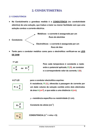 Análise Instrumental II 8
222... CCCOOONNNDDDUUUTTTIIIMMMEEETTTRRRIIIAAA
2.1 CONDUTÂNCIA
• Na Condutimetria a grandeza medida é a CONDUTÂNCIA (ou condutividade
eléctrica) de uma solução, que traduz a maior ou menor facilidade com que uma
solução conduz a corrente eléctrica.
• Condutores
• Tanto para o condutor metálico como para o electrolítico verificam-se as LEIS
DE OHM
1ª LEI
A 2ª LEI para o condutor electrolítico exprime:
ρ - resistência específica ou resistividade (Ω cm).
Constante da célula (cm-1
)
CONDUTÂNCIA (Ω-1
= mho = S)
Metálicos – a corrente é assegurada por um
fluxo de electrões
Electrolíticos – a corrente é assegurada por um
fluxo de iões
I
E
Rou
R
E
I ==
Para cada temperatura é constante a razão
entre o potencial aplicado, E (V), ao condutor
e o correspondente valor da corrente, I (A).
A
d
ρR =
A resistência, R (Ω), oferecida à passagem de corrente por
um dado volume de solução contido entre dois eléctrodos
de área A (cm2
), e que estão a uma distância d (cm).
A
d
K=
R
1
G=
 