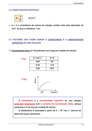 Condutimetria
Análise Instrumental II 9
2.2 CONDUTIVIDADE ESPECÍFICA
(S cm-1
)
• A σ é a condutância do volume de solução contido entre dois eléctrodos de
1cm2
de área e à distância 1cm.
2.3 FACTORES QUE FAZEM VARIAR A CONDUTÂNCIA E A CONDUTIVIDADE
ESPECÍFICA DE UMA SOLUÇÃO
⇒ Concentração iónica (nº de partículas com carga por unidade de volume)
C / mol L-1
G / S
0,05 5,6
0,10 11,0
0,20 20,3
2º Ex:
ρ
1
σ =
1º Ex:
A Condutância e a Condutividade específica de uma solução
aumentam linearmente com o aumento da concentração iónica, porque
aumentam o nº de iões por unidade de volume.
O afastamento à linearidade a partir de C > 10-3
mol L-1
deve-se ao
efeito das forças interiónicas.
Gouσ
10-3
C /mol L-1
 
