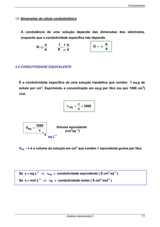 Condutimetria
Análise Instrumental II 11
⇒ Dimensões da célula condutimétrica
A condutância de uma solução depende das dimensões dos eléctrodos,
enquanto que a condutividade específica não depende.
d
A1
R
1
A
d
R
ρ
=ρ=
2.4 CONDUTIVIDADE EQUIVALENTE
É a condutividade específica de uma solução hipotética que contém 1 eq.g de
soluto por cm3
. Exprimindo a concentração em eq.g por litro (ou por 1000 cm3
)
virá:
Veq → é o volume da solução em cm3
que contém 1 equivalente grama por litro.
Se c ≡ eq L-1
⇒ Λeq ≡ condutividade equivalente ( S cm2
eq-1
)
Se c ≡ mol L-1
⇒ ΛM ≡ condutividade molar ( S cm2
mol-1
)
1000
c
eq ×
σ
=Λ
c
1000
Veq =
eq L-1
Volume equivalente
(cm3
eq -1
)
d
A
G σ=
 