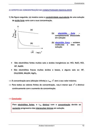 Condutimetria
Análise Instrumental II 12
2.5 EFEITO DA CONCENTRAÇÃO NA CONDUTIVIDADE EQUIVALENTE
1) Na figura seguinte, (a) mostra como a condutividade equivalente de uma solução
de ácido forte varia com a sua concentração.
• São electrólitos fortes muitos sais e ácidos inorgânicos ex: HCl, NaCl, KCl,
KF, NaOH.
• São electrólitos fracos muitos ácidos e bases, e alguns sais ex: HF,
CH3COOH, NH4OH, HgCl2.
⇒ À concentração zero (diluição infinita) a Λeq, Λ0
, tem o seu valor máximo.
⇒ Para todos os valores finitos de concentração, Λeq é menor que Λ0
e diminui
continuamente com o aumento da concentração.
⇒ Conclusão:
Λeq/
Scm2
eq-1
(a)
(b)
/ eq L-1c
(a) electrólito forte –
completamente dissociado
em solução
(b) electrólito fraco – existem
moléculas e iões em
solução
Para electrólitos fortes, a Λeq diminui com a concentração devido ao
aumento progressivo das interacções iónicas em solução.
 