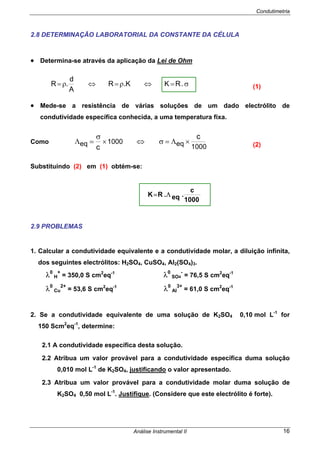 Condutimetria
Análise Instrumental II 16
2.8 DETERMINAÇÃO LABORATORIAL DA CONSTANTE DA CÉLULA
• Determina-se através da aplicação da Lei de Ohm
• Mede-se a resistência de várias soluções de um dado electrólito de
condutividade específica conhecida, a uma temperatura fixa.
Como
Substituindo (2) em (1) obtém-se:
2.9 PROBLEMAS
1. Calcular a condutividade equivalente e a condutividade molar, a diluição infinita,
dos seguintes electrólitos: H2SO4, CuSO4, Al2(SO4)3.
λ0
H
+
= 350,0 S cm2
eq-1
λ0
SO4
-
= 76,5 S cm2
eq-1
λ0
Cu
2+
= 53,6 S cm2
eq-1
λ0
Al
3+
= 61,0 S cm2
eq-1
2. Se a condutividade equivalente de uma solução de K2SO4 0,10 mol L-1
for
150 Scm2
eq-1
, determine:
2.1 A condutividade específica desta solução.
2.2 Atribua um valor provável para a condutividade específica duma solução
0,010 mol L-1
de K2SO4, justificando o valor apresentado.
2.3 Atribua um valor provável para a condutividade molar duma solução de
K2SO4 0,50 mol L-1
. Justifique. (Considere que este electrólito é forte).
σ=⇔ρ=⇔ρ= .RKK.R
A
d
.R (1)
1000eq1000eq
c
c
×Λ=σ⇔×
σ
=Λ (2)
1000
c
.eq.RK Λ=
 
