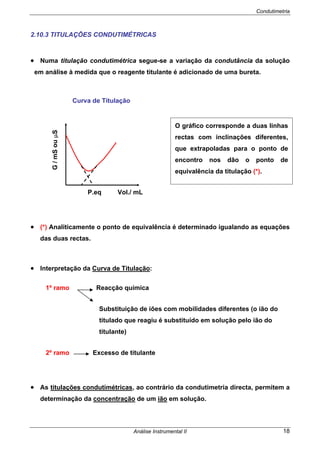 Condutimetria
Análise Instrumental II 18
2.10.3 TITULAÇÕES CONDUTIMÉTRICAS
• Numa titulação condutimétrica segue-se a variação da condutância da solução
em análise à medida que o reagente titulante é adicionado de uma bureta.
Curva de Titulação
P.eq Vol./ mL
• (*) Analiticamente o ponto de equivalência é determinado igualando as equações
das duas rectas.
• Interpretação da Curva de Titulação:
1º ramo Reacção química
Substituição de iões com mobilidades diferentes (o ião do
titulado que reagiu é substituído em solução pelo ião do
titulante)
2º ramo Excesso de titulante
• As titulações condutimétricas, ao contrário da condutimetria directa, permitem a
determinação da concentração de um ião em solução.
O gráfico corresponde a duas linhas
rectas com inclinações diferentes,
que extrapoladas para o ponto de
encontro nos dão o ponto de
equivalência da titulação (*).
G/mSouµS
 