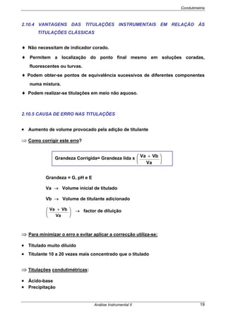 Condutimetria
Análise Instrumental II 19
2.10.4 VANTAGENS DAS TITULAÇÕES INSTRUMENTAIS EM RELAÇÃO ÀS
TITULAÇÕES CLÁSSICAS
♦ Não necessitam de indicador corado.
♦ Permitem a localização do ponto final mesmo em soluções coradas,
fluorescentes ou turvas.
♦ Podem obter-se pontos de equivalência sucessivos de diferentes componentes
numa mistura.
♦ Podem realizar-se titulações em meio não aquoso.
2.10.5 CAUSA DE ERRO NAS TITULAÇÕES
• Aumento de volume provocado pela adição de titulante
⇒ Como corrigir este erro?
Grandeza = G, pH e E
Va → Volume inicial de titulado
Vb → Volume de titulante adicionado
⎟
⎠
⎞
⎜
⎝
⎛ +
Va
VbVa → factor de diluição
⇒ Para minimizar o erro e evitar aplicar a correcção utiliza-se:
• Titulado muito diluído
• Titulante 10 a 20 vezes mais concentrado que o titulado
⇒ Titulações condutimétricas:
• Ácido-base
• Precipitação
Grandeza Corrigida= Grandeza lida x ⎟
⎠
⎞
⎜
⎝
⎛ +
Va
VbVa
 