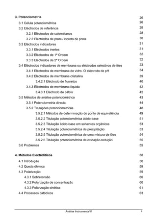Análise Instrumental II ii
3. Potenciometria 26
3.1 Célula potenciométrica 26
3.2 Eléctrodos de referência 28
3.2.1 Eléctrodos de calomelanos 28
3.2.2 Eléctrodos de prata / cloreto de prata 30
3.3 Eléctrodos indicadores 31
3.3.1 Eléctrodos inertes 31
3.3.2 Eléctrodos de 1ª Ordem 32
3.3.3 Eléctrodos de 2ª Ordem 32
3.4 Eléctrodos indicadores de membrana ou eléctrodos selectivos de iões 33
3.4.1 Eléctrodos de membrana de vidro. O eléctrodo de pH 34
3.4.2 Eléctrodos de membrana cristalina 39
3.4.2.1 Eléctrodo de fluoretos 40
3.4.3 Eléctrodos de membrana líquida 42
3.4.3.1 Eléctrodo de cálcio 42
3.5 Métodos de análise potenciométrica 43
3.5.1 Potenciometria directa 44
3.5.2 Titulações potenciométricas 48
3.5.2.1 Métodos de determinação do ponto de equivalência 49
3.5.2.2 Titulação potenciométrica ácido-base 51
3.5.2.3 Titulação ácido-base em solventes orgânicos 53
3.5.2.4 Titulação potenciométrica de precipitação 53
3.5.2.5 Titulação potenciométrica de uma mistura de iões 54
3.5.2.6 Titulação potenciométrica de oxidação-redução 55
3.6 Problemas 55
4. Métodos Electrolíticos 58
4.1 Introdução 58
4.2 Queda óhmica 59
4.3 Polarização 59
4.3.1 Sobretensão 60
4.3.2 Polarização de concentração 60
4.3.3 Polarização cinética 61
4.4 Processos catódicos 63
 