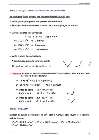 Condutimetria
Análise Instrumental II 25
2.10.9 TITULAÇÃO CONDUTIMÉTRICA DE PRECIPITAÇÃO
As principais fontes de erro nas titulações de precipitação são:
• Adsorção do precipitado nas paredes dos eléctrodos.
• Reacção cineticamente lenta podendo levar à precipitação incompleta.
⇒ Antes do ponto de equivalência
( N+
+ A-
) + ( X+
+ B-
) → NB + A-
+ X+
Se λ0
X+
< λ0
N+
⇒ G diminui
Se λ0
X+
> λ0
N+
⇒ G aumenta
Se λ0
X+
= λ0
N+
⇒ G é constante
⇒ Após o ponto de equivalência
A condutância aumenta invariavelmente
São assim possíveis três tipos de curvas:
⇒ Exemplo: Estudar as curvas de titulação do Cl-
com AgNO3 e com AgCH3COO e
escolher o melhor titulante.
1º Cl-
+ ( Ag+
+ NO3
-
) → AgCl + NO3
-
2º Cl-
+ ( Ag+
+ CH3COO-
) → AgCl + CH3COO-
1º Antes do ponto -76,4 +71,5 = -4,9
Após o ponto +61,9 + 71,5 = 133,4
2º Antes do ponto -76,4 +40,9 = -35,5
Após o ponto +61,9 + 40,9 = 102,8
2.10.10 PROBLEMA
Estudar as curvas de titulação do Ba2+
com o K2SO4 e com Na2SO4 e escolher o
melhor titulante.
λ0
Ba
2+
= 63,6 S cm2
eq-1
; λ0
Na
+
= 50,0 S cm2
eq-1
; λ0
K
+
= 73,5 S cm2
eq-1
λ0
SO4
-
= 80,0 S cm2
eq-1
 