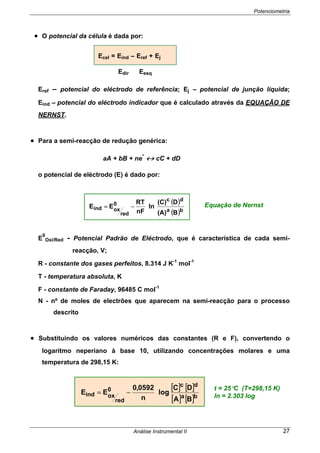 Potenciometria
Análise Instrumental II 27
• O potencial da célula é dada por:
Edir Eesq
Eref – potencial do eléctrodo de referência; Ej – potencial de junção líquida;
Eind – potencial do eléctrodo indicador que é calculado através da EQUAÇÃO DE
NERNST.
• Para a semi-reacção de redução genérica:
aA + bB + ne
-
↔ cC + dD
o potencial de eléctrodo (E) é dado por:
E
0
Oxi/Red - Potencial Padrão de Eléctrodo, que é característica de cada semi-
reacção, V;
R - constante dos gases perfeitos, 8.314 J K-1
mol-1
T - temperatura absoluta, K
F - constante de Faraday, 96485 C mol-1
N - nº de moles de electrões que aparecem na semi-reacção para o processo
descrito
• Substituindo os valores numéricos das constantes (R e F), convertendo o
logaritmo neperiano à base 10, utilizando concentrações molares e uma
temperatura de 298,15 K:
Equação de Nernst
[ ] [ ]
[ ] [ ]ba
dc
0
red
oxind
BA
DC
log
n
0592,0
EE −=
t = 25°C (T=298,15 K)
ln = 2.303 log
( )
( )ba
dc
0
red
oxind
B(A)
D(C)
ln
nF
RT
EE −=
Ecel = Eind – Eref + Ej
 