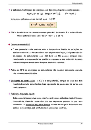 Potenciometria
Análise Instrumental II 29
O potencial do eléctrodo de calomelanos é determinado pela seguinte reacção:
Hg2Cl2(s) + 2e
-
2 Hg(l) + 2 Cl
-
(aq) E0
= +0,268 V
e expresso pela equação de Nernst: (para t = 25°C)
ESC – é o eléctrodo de calomelanos em que o KCl é saturado. É o mais utilizado.
O seu potencial tem o valor de E = +0,244 V a 25 °C
Desvantagem do ESC
• O seu potencial varia bastante com a temperatura devido às variações de
solubilidade do KCl. Para trabalhos que exijam maior rigor, são preferíveis os
eléctrodos de calomelanos com KCl 0,1M ou 1M, porque atingem mais
rapidamente o seu potencial de equilíbrio, e porque o seu potencial é menos
influenciado pela temperatura do que o eléctrodo saturado.
Acima de 75°C os eléctrodos de calomelanos não mantêm potenciais estáveis,
não podendo ser utilizados.
Electrólito da ponte salina – o KCl é o sal preferido, porque os seus iões têm
mobilidades muito semelhantes, logo o potencial de junção que irá surgir será
muito pequeno.
Potencial de junção líquida
Este potencial desenvolve-se na interface entre duas soluções electrolíticas de
composição diferente, separadas por um separador poroso ou por uma
membrana. O potencial de junção líquida resulta da desigual mobilidade dos
catiões e dos aniões, sob a influência de um campo eléctrico.
⎟
⎠
⎞⎜
⎝
⎛ −−= Cl0 log0,0592EE
 