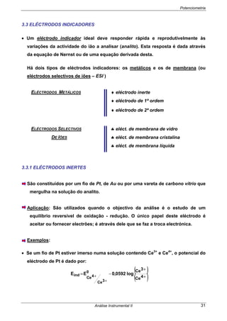 Potenciometria
Análise Instrumental II 31
3.3 ELÉCTRODOS INDICADORES
• Um eléctrodo indicador ideal deve responder rápida e reprodutivelmente às
variações da actividade do ião a analisar (analito). Esta resposta é dada através
da equação de Nernst ou de uma equação derivada desta.
Há dois tipos de eléctrodos indicadores: os metálicos e os de membrana (ou
eléctrodos selectivos de iões – ESI )
ELÉCTRODOS METÁLICOS ♦ eléctrodo inerte
♦ eléctrodo de 1ª ordem
♦ eléctrodo de 2ª ordem
ELÉCTRODOS SELECTIVOS ♣ eléct. de membrana de vidro
DE IÕES ♣ eléct. de membrana cristalina
♣ eléct. de membrana líquida
3.3.1 ELÉCTRODOS INERTES
São constituídos por um fio de Pt, de Au ou por uma vareta de carbono vítrio que
mergulha na solução do analito.
Aplicação: São utilizados quando o objectivo da análise é o estudo de um
equilíbrio reversível de oxidação - redução. O único papel deste eléctrodo é
aceitar ou fornecer electrões; é através dele que se faz a troca electrónica.
Exemplos:
• Se um fio de Pt estiver imerso numa solução contendo Ce3+
e Ce4+
, o potencial do
eléctrodo de Pt é dado por:
( )
( )+
+
−=
+
+ 4Ce
3Ce
log0592,0EE 0
3Ce
4Ce
ind
 