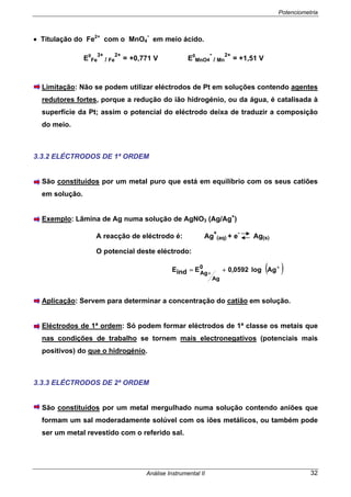 Potenciometria
Análise Instrumental II 32
• Titulação do Fe2+
com o MnO4
-
em meio ácido.
E0
Fe
3+
/ Fe
2+
= +0,771 V E0
MnO4
-
/ Mn
2+
= +1,51 V
Limitação: Não se podem utilizar eléctrodos de Pt em soluções contendo agentes
redutores fortes, porque a redução do ião hidrogénio, ou da água, é catalisada à
superfície da Pt; assim o potencial do eléctrodo deixa de traduzir a composição
do meio.
3.3.2 ELÉCTRODOS DE 1ª ORDEM
São constituídos por um metal puro que está em equilíbrio com os seus catiões
em solução.
Exemplo: Lâmina de Ag numa solução de AgNO3 (Ag/Ag+
)
A reacção de eléctrodo é: Ag
+
(aq) + e
-
Ag(s)
O potencial deste eléctrodo:
( )+
+
+= Aglog0592,0EindE 0
Ag
Ag
Aplicação: Servem para determinar a concentração do catião em solução.
Eléctrodos de 1ª ordem: Só podem formar eléctrodos de 1ª classe os metais que
nas condições de trabalho se tornem mais electronegativos (potenciais mais
positivos) do que o hidrogénio.
3.3.3 ELÉCTRODOS DE 2ª ORDEM
São constituídos por um metal mergulhado numa solução contendo aniões que
formam um sal moderadamente solúvel com os iões metálicos, ou também pode
ser um metal revestido com o referido sal.
 