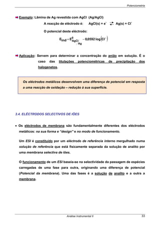 Potenciometria
Análise Instrumental II 33
Exemplo: Lâmina de Ag revestida com AgCl (Ag/AgCl)
A reacção de eléctrodo é: AgCl(s) + e
-
Ag(s) + Cl
-
O potencial deste eléctrodo:
( )−
−= Cllog0592,0EindE 0
Ag
AgCl
Aplicação: Servem para determinar a concentração do anião em solução. É o
caso das titulações potenciométricas de precipitação dos
halogenetos.
Os eléctrodos metálicos desenvolvem uma diferença de potencial em resposta
a uma reacção de oxidação – redução à sua superfície.
3.4. ELÉCTRODOS SELECTIVOS DE IÕES
• Os eléctrodos de membrana são fundamentalmente diferentes dos eléctrodos
metálicos: na sua forma e “design” e no modo de funcionamento.
Um ESI é constituído por um eléctrodo de referência interno mergulhado numa
solução de referência que está fisicamente separada da solução de analito por
uma membrana selectiva de iões.
O funcionamento de um ESI baseia-se na selectividade da passagem de espécies
carregadas de uma fase para outra, originando uma diferença de potencial
(Potencial da membrana). Uma das fases é a solução de analito e a outra a
membrana.
 