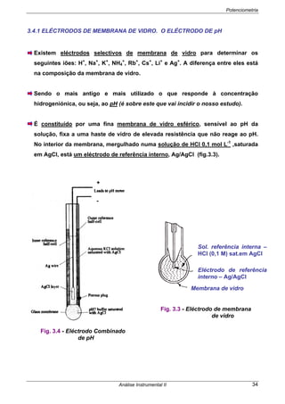 Potenciometria
Análise Instrumental II 34
3.4.1 ELÉCTRODOS DE MEMBRANA DE VIDRO. O ELÉCTRODO DE pH
Existem eléctrodos selectivos de membrana de vidro para determinar os
seguintes iões: H+
, Na+
, K+
, NH4
+
, Rb+
, Cs+
, Li+
e Ag+
. A diferença entre eles está
na composição da membrana de vidro.
Sendo o mais antigo e mais utilizado o que responde à concentração
hidrogeniónica, ou seja, ao pH (é sobre este que vai incidir o nosso estudo).
É constituído por uma fina membrana de vidro esférico, sensível ao pH da
solução, fixa a uma haste de vidro de elevada resistência que não reage ao pH.
No interior da membrana, mergulhado numa solução de HCl 0,1 mol L-1
,saturada
em AgCl, está um eléctrodo de referência interno, Ag/AgCl (fig.3.3).
Sol. referência interna –
HCl (0,1 M) sat.em AgCl
Eléctrodo de referência
interno – Ag/AgCl
Membrana de vidro
Fig. 3.3 - Eléctrodo de membrana
de vidro
Fig. 3.4 - Eléctrodo Combinado
de pH
+
-
 
