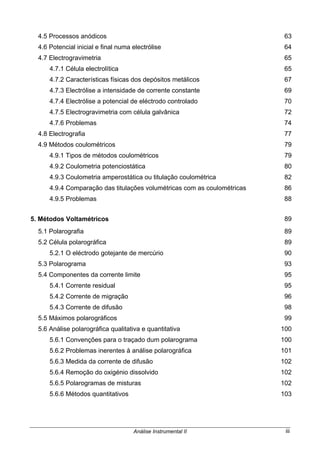 Análise Instrumental II iii
4.5 Processos anódicos 63
4.6 Potencial inicial e final numa electrólise 64
4.7 Electrogravimetria 65
4.7.1 Célula electrolítica 65
4.7.2 Características físicas dos depósitos metálicos 67
4.7.3 Electrólise a intensidade de corrente constante 69
4.7.4 Electrólise a potencial de eléctrodo controlado 70
4.7.5 Electrogravimetria com célula galvânica 72
4.7.6 Problemas 74
4.8 Electrografia 77
4.9 Métodos coulométricos 79
4.9.1 Tipos de métodos coulométricos 79
4.9.2 Coulometria potenciostática 80
4.9.3 Coulometria amperostática ou titulação coulométrica 82
4.9.4 Comparação das titulações volumétricas com as coulométricas 86
4.9.5 Problemas 88
5. Métodos Voltamétricos 89
5.1 Polarografia 89
5.2 Célula polarográfica 89
5.2.1 O eléctrodo gotejante de mercúrio 90
5.3 Polarograma 93
5.4 Componentes da corrente limite 95
5.4.1 Corrente residual 95
5.4.2 Corrente de migração 96
5.4.3 Corrente de difusão 98
5.5 Máximos polarográficos 99
5.6 Análise polarográfica qualitativa e quantitativa 100
5.6.1 Convenções para o traçado dum polarograma 100
5.6.2 Problemas inerentes à análise polarográfica 101
5.6.3 Medida da corrente de difusão 102
5.6.4 Remoção do oxigénio dissolvido 102
5.6.5 Polarogramas de misturas 102
5.6.6 Métodos quantitativos 103
 