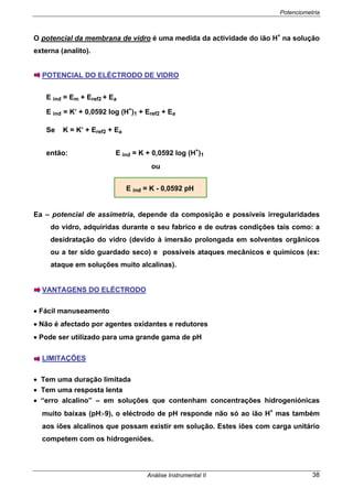 Potenciometria
Análise Instrumental II 38
O potencial da membrana de vidro é uma medida da actividade do ião H+
na solução
externa (analito).
POTENCIAL DO ELÉCTRODO DE VIDRO
E ind = Em + Eref2 + Ea
E ind = K’ + 0,0592 log (H+
)1 + Eref2 + Ea
Se K = K’ + Eref2 + Ea
então: E ind = K + 0,0592 log (H+
)1
ou
E ind = K - 0,0592 pH
Ea – potencial de assimetria, depende da composição e possíveis irregularidades
do vidro, adquiridas durante o seu fabrico e de outras condições tais como: a
desidratação do vidro (devido à imersão prolongada em solventes orgânicos
ou a ter sido guardado seco) e possíveis ataques mecânicos e químicos (ex:
ataque em soluções muito alcalinas).
VANTAGENS DO ELÉCTRODO
• Fácil manuseamento
• Não é afectado por agentes oxidantes e redutores
• Pode ser utilizado para uma grande gama de pH
LIMITAÇÕES
• Tem uma duração limitada
• Tem uma resposta lenta
• “erro alcalino” – em soluções que contenham concentrações hidrogeniónicas
muito baixas (pH>9), o eléctrodo de pH responde não só ao ião H+
mas também
aos iões alcalinos que possam existir em solução. Estes iões com carga unitário
competem com os hidrogeniões.
 