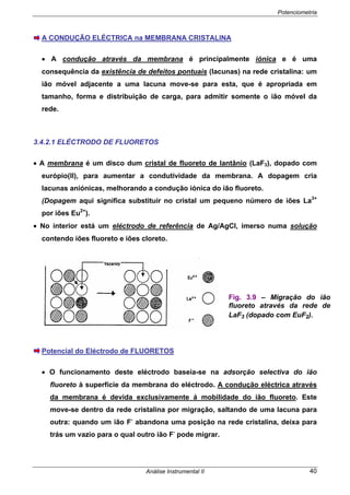 Potenciometria
Análise Instrumental II 40
A CONDUÇÃO ELÉCTRICA na MEMBRANA CRISTALINA
• A condução através da membrana é principalmente iónica e é uma
consequência da existência de defeitos pontuais (lacunas) na rede cristalina: um
ião móvel adjacente a uma lacuna move-se para esta, que é apropriada em
tamanho, forma e distribuição de carga, para admitir somente o ião móvel da
rede.
3.4.2.1 ELÉCTRODO DE FLUORETOS
• A membrana é um disco dum cristal de fluoreto de lantânio (LaF3), dopado com
európio(II), para aumentar a condutividade da membrana. A dopagem cria
lacunas aniónicas, melhorando a condução iónica do ião fluoreto.
(Dopagem aqui significa substituir no cristal um pequeno número de iões La3+
por iões Eu2+
).
• No interior está um eléctrodo de referência de Ag/AgCl, imerso numa solução
contendo iões fluoreto e iões cloreto.
Potencial do Eléctrodo de FLUORETOS
• O funcionamento deste eléctrodo baseia-se na adsorção selectiva do ião
fluoreto à superfície da membrana do eléctrodo. A condução eléctrica através
da membrana é devida exclusivamente á mobilidade do ião fluoreto. Este
move-se dentro da rede cristalina por migração, saltando de uma lacuna para
outra: quando um ião F-
abandona uma posição na rede cristalina, deixa para
trás um vazio para o qual outro ião F-
pode migrar.
Fig. 3.9 – Migração do ião
fluoreto através da rede de
LaF3 (dopado com EuF2).
 
