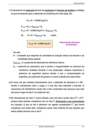 Potenciometria
Análise Instrumental II 41
• O mecanismo do potencial através da membrana de fluoreto de lantânio é análogo
ao que foi descrito para o eléctrodo de membrana de vidro (pág. 42):
Em = K’
– 0,0592 log (F-
)1
E ind = Em + EAgCl/Ag + Ea
E ind = K’ - 0,0592 log (F-
)1 + EAgCl/Ag + Ea
Se K = K’ + EAgCl/Ag + Ea então:
E ind = K - 0,0592 log (F-
)
em que:
K’
– constante que depende da actividade da solução interna de fluoreto e da
mobilidade desta espécie
EAgCl/Ag – é o potencial do eléctrodo de referência interno
Ea – potencial de assimetria, que é devido a irregularidades na estrutura da
membrana cristalina durante a sua preparação, ataques mecânicos e
químicos da superfície externa devido a uso e contaminações da
superfície, por películas de gordura e outras substâncias adsorvidas.
O único ião que interfere directamente com o eléctrodo de fluoretos é o OH-
,
devido à semelhança entre a carga e o raio dos iões hidroxilo e fluoreto. O
mecanismo da interferência ainda não é bem conhecido mas pensa-se que este
ião toma o lugar do ião F-
no cristal de LaF3.
No doseamento de iões F-
numa solução, esta não deve conter iões Al3+
e Fe3+
,
porque estes formam complexos com os iões F-
diminuindo a sua concentração
em solução. O que se faz é adicionar um agente complexante L3-
que forme
complexos com estes iões; complexos esses mais estáveis do que aqueles que
estes catiões formam com o ião F-
.
Potencial do eléctrodo
de fluoretos
 