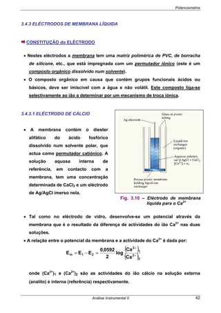 Potenciometria
Análise Instrumental II 42
3.4.3 ELÉCTRODOS DE MEMBRANA LÍQUIDA
CONSTITUÇÃO do ELÉCTRODO
• Nestes eléctrodos a membrana tem uma matriz polimérica de PVC, de borracha
de silicone, etc., que está impregnada com um permutador iónico (este é um
composto orgânico dissolvido num solvente).
• O composto orgânico em causa que contém grupos funcionais ácidos ou
básicos, deve ser imiscível com a água e não volátil. Este composto liga-se
selectivamente ao ião a determinar por um mecanismo de troca iónica.
3.4.3.1 ELÉCTRODO DE CÁLCIO
• A membrana contém o diester
alifático do ácido fosfórico
dissolvido num solvente polar, que
actua como permutador catiónico. A
solução aquosa interna de
referência, em contacto com a
membrana, tem uma concentração
determinada de CaCl2 e um eléctrodo
de Ag/AgCl imerso nela.
• Tal como no eléctrodo de vidro, desenvolve-se um potencial através da
membrana que é o resultado da diferença de actividades do ião Ca2+
nas duas
soluções.
• A relação entre o potencial da membrana e a actividade do Ca2+
é dada por:
( )
( )2
2
1
2
21m
Ca
Ca
log
2
0592,0
EEE +
+
=−=
onde (Ca2+
)1 e (Ca2+
)2 são as actividades do ião cálcio na solução externa
(analito) e interna (referência) respectivamente.
Fig. 3.10 – Eléctrodo de membrana
líquida para o Ca2+
 