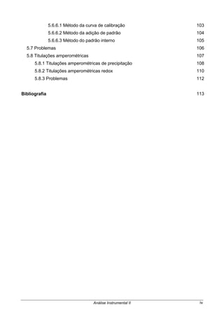 Análise Instrumental II iv
5.6.6.1 Método da curva de calibração 103
5.6.6.2 Método da adição de padrão 104
5.6.6.3 Método do padrão interno 105
5.7 Problemas 106
5.8 Titulações amperométricas 107
5.8.1 Titulações amperométricas de precipitação 108
5.8.2 Titulações amperométricas redox 110
5.8.3 Problemas 112
Bibliografia 113
 