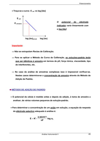 Potenciometria
Análise Instrumental II 45
• Traça-se a curva E cel vs log [ião]
Importante:
⇒ Não se extrapolam Rectas de Calibração.
⇒ Para se aplicar o Método da Curva de Calibração, as soluções-padrão terão
que ser idênticos à amostra em termos de pH, força iónica, viscosidade, tipo
de interferentes, etc.
⇒ No caso da análise de amostras complexas isso é impossível verificar-se.
Nestes casos determina-se a concentração da amostra através do Método de
Adição de Padrão.
MÉTODO DE ADIÇÃO DE PADRÃO
• O potencial da célula é medido antes e depois da adição, à toma de amostra a
analisar, de vários volumes pequenos de solução-padrão.
• Para determinar a concentração de um anião em solução, a equação da resposta
do eléctrodo selectivo adequado à análise é:
ialog
nF
TR303,2
'KE −=
O potencial do eléctrodo
indicador varia linearmente com
o log [ião]
E cel
E amostra
log [ião]amost log [ião]
 