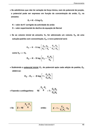 Potenciometria
Análise Instrumental II 46
• Se admitirmos que não há variação da força iónica, nem do potencial de junção,
o potencial pode ser expresso em função da concentração do anião, C0, na
amostra:
E1 = K – S log C0
K – valor de K’ corrigido da actividade do anião
S – valor experimental do declive da equação de Nernst
• Se ao volume inicial da amostra, V0, for adicionado um volume, Vp, de uma
solução-padrão com concentração, Cp, o novo potencial será:
⎥
⎥
⎦
⎤
⎢
⎢
⎣
⎡
+
+
+
−=
p0
pp
p0
00
VV
VC
VV
VC
logSKE 2
como Vp <<< V0
⎥
⎦
⎤
⎢
⎣
⎡
+−=
0
pp
0
V
VC
ClogSKE2
• Subtraindo o potencial inicial, E1, do potencial após cada adição de padrão, E2,
obtém-se:
⎥
⎦
⎤
⎢
⎣
⎡
+−=−
00
pp
VC
VC
1logSEE 12
• Fazendo o antilogaritmo:
00
pp
VC
VC
110 S
EE 12
+=
−
−
• Se S
EE
12
10Z
−
−
= então: pV
VC
C
1Z
00
p
=−
 