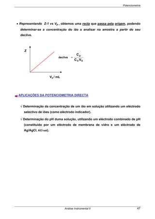 Potenciometria
Análise Instrumental II 47
• Representando Z-1 vs Vp , obtemos uma recta que passa pela origem, podendo
determinar-se a concentração do ião a analisar na amostra a partir do seu
declive.
APLICAÇÕES DA POTENCIOMETRIA DIRECTA
√ Determinação da concentração de um ião em solução utilizando um eléctrodo
selectivo de iões (como eléctrodo indicador).
√ Determinação do pH duma solução, utilizando um eléctrodo combinado de pH
(constituído por um eléctrodo de membrana de vidro e um eléctrodo de
Ag/AgCl, KCl sat).
Z
Vp / mL
00
p
VC
C
declive =
 