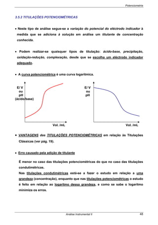 Potenciometria
Análise Instrumental II 48
3.5.2 TITULAÇÕES POTENCIOMÉTRICAS
• Neste tipo de análise segue-se a variação do potencial do eléctrodo indicador à
medida que se adiciona à solução em análise um titulante de concentração
conhecida.
• Podem realizar-se quaisquer tipos de titulação: ácido-base, precipitação,
oxidação-redução, complexação, desde que se escolha um eléctrodo indicador
adequado.
• A curva potenciométrica é uma curva logarítmica.
E/ V E/ V
ou ou
pH pH
(ácido/base)
Vol. /mL Vol. /mL
• VANTAGENS das TITULAÇÕES POTENCIOMÉTRICAS em relação às Titulações
Clássicas (ver pág. 19).
• Erro causado pela adição de titulante
É menor no caso das titulações potenciométricas do que no caso das titulações
condutimétricas.
Nas titulações condutimétricas está-se a fazer o estudo em relação a uma
grandeza (concentração), enquanto que nas titulações potenciométricas o estudo
é feito em relação ao logaritmo dessa grandeza, e como se sabe o logaritmo
minimiza os erros.
 