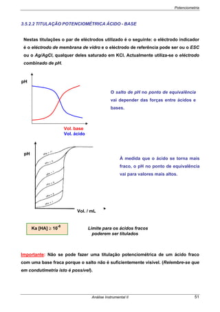 Potenciometria
Análise Instrumental II 51
3.5.2.2 TITULAÇÃO POTENCIOMÉTRICA ÁCIDO - BASE
Nestas titulações o par de eléctrodos utilizado é o seguinte: o eléctrodo indicador
é o eléctrodo de membrana de vidro e o eléctrodo de referência pode ser ou o ESC
ou o Ag/AgCl, qualquer deles saturado em KCl. Actualmente utiliza-se o eléctrodo
combinado de pH.
Ka [HA] ≥ 10
-8
Limite para os ácidos fracos
poderem ser titulados
Importante: Não se pode fazer uma titulação potenciométrica de um ácido fraco
com uma base fraca porque o salto não é suficientemente visível. (Relembre-se que
em condutimetria isto é possível).
O salto de pH no ponto de equivalência
vai depender das forças entre ácidos e
bases.
pH
Vol. base
Vol. ácido
pH
Vol. / mL
À medida que o ácido se torna mais
fraco, o pH no ponto de equivalência
vai para valores mais altos.
 