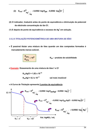 Potenciometria
Análise Instrumental II 54
(2) [ ]−
+
−+= Cllog0,0592psKlog0,0592EE 0
Ag
Ag
ind
(2) O indicador, traduzirá antes do ponto de equivalência a diminuição da potencial
do eléctrodo concentração do ião Cl-
.
(1) E depois do ponto de equivalência o excesso de Ag+
em solução.
3.5.2.5 TITULAÇÃO POTENCIOMÉTRICA DE UMA MISTURA DE IÕES
• É possível titular uma mistura de iões quando um dos compostos formados é
marcadamente menos solúvel.
Kps – produto de solubilidade
• Exemplo: Doseamento de uma mistura de iões I-
e Cl-
KpsAgCl = 1,82 x 10-10
KpsAgl = 8,3 x 10-17
sal mais insolúvel
• A Curva de Titulação apresenta 2 pontos de equivalência
V1< >I
-
V2< >Cl
-
6
2ps
1ps
10
K
K
≥
[ ]−−+= +
llog0,0592psAgIKlog0,0592EE 0
Ag
Ag
ind
[ ]−−+= +
Cllog0,0592AgClpsKlog0,0592EE 0
Ag
Ag
ind
⎥⎦
⎤
⎢⎣
⎡ ++= +
Aglog0,0592EE 0
Ag
Ag
ind
E / V
Vol. AgNO3 / mL
 