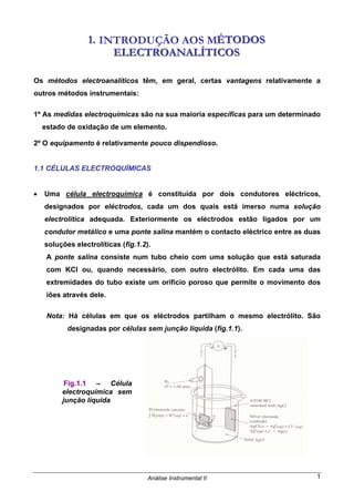 Análise Instrumental II 1
111... INTRODUÇÃO AOS MÉÉÉTTTOOODDDOOOSSS
EEELLLEEECCCTTTRRROOOAAANNNAAALLLÍÍÍTTTIIICCCOOOSSS
Os métodos electroanalíticos têm, em geral, certas vantagens relativamente a
outros métodos instrumentais:
1º As medidas electroquímicas são na sua maioria específicas para um determinado
estado de oxidação de um elemento.
2º O equipamento é relativamente pouco dispendioso.
1.1 CÉLULAS ELECTROQUÍMICAS
• Uma célula electroquímica é constituída por dois condutores eléctricos,
designados por eléctrodos, cada um dos quais está imerso numa solução
electrolítica adequada. Exteriormente os eléctrodos estão ligados por um
condutor metálico e uma ponte salina mantém o contacto eléctrico entre as duas
soluções electrolíticas (fig.1.2).
A ponte salina consiste num tubo cheio com uma solução que está saturada
com KCl ou, quando necessário, com outro electrólito. Em cada uma das
extremidades do tubo existe um orifício poroso que permite o movimento dos
iões através dele.
Nota: Há células em que os eléctrodos partilham o mesmo electrólito. São
designadas por células sem junção líquida (fig.1.1).
Fig.1.1 – Célula
electroquímica sem
junção líquida
 