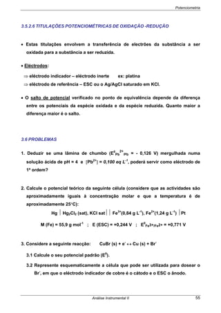 Potenciometria
Análise Instrumental II 55
3.5.2.6 TITULAÇÕES POTENCIOMÉTRICAS DE OXIDAÇÃO -REDUÇÃO
• Estas titulações envolvem a transferência de electrões da substância a ser
oxidada para a substância a ser reduzida.
• Eléctrodos:
⇒ eléctrodo indicador – eléctrodo inerte ex: platina
⇒ eléctrodo de referência – ESC ou o Ag/AgCl saturado em KCl.
• O salto de potencial verificado no ponto de equivalência depende da diferença
entre os potenciais da espécie oxidada e da espécie reduzida. Quanto maior a
diferença maior é o salto.
3.6 PROBLEMAS
1. Deduzir se uma lâmina de chumbo (E0
Pb
2+
/Pb = - 0,126 V) mergulhada numa
solução ácida de pH = 4 e [Pb2+
] = 0,100 eq L-1
, poderá servir como eléctrodo de
1ª ordem?
2. Calcule o potencial teórico da seguinte célula (considere que as actividades são
aproximadamente iguais à concentração molar e que a temperatura é de
aproximadamente 25°C):
Hg ⏐ Hg2Cl2 (sat), KCl sat⏐⏐ Fe3+
(0,84 g L-1
), Fe2+
(1,24 g L-1
) ⏐Pt
M (Fe) = 55,9 g mol-1
; E (ESC) = +0,244 V ; E0
Fe3+/Fe2+ = +0,771 V
3. Considere a seguinte reacção: CuBr (s) + e-
↔ Cu (s) + Br-
3.1 Calcule o seu potencial padrão (E0
).
3.2 Represente esquematicamente a célula que pode ser utilizada para dosear o
Br-
, em que o eléctrodo indicador de cobre é o cátodo e o ESC o ânodo.
 