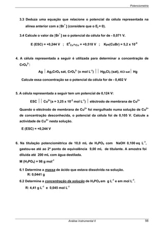 Potenciometria
Análise Instrumental II 56
3.3 Deduza uma equação que relacione o potencial da célula representada na
alínea anterior com a [Br
-
] (considere que o Ej = 0).
3.4 Calcule o valor da [Br
-
] se o potencial da célula for de - 0,071 V.
E (ESC) = +0,244 V ; E0
Cu+/Cu = +0,518 V ; Kps(CuBr) = 5,2 x 10-9
4. A célula representada a seguir é utilizada para determinar a concentração de
CrO4
2-
:
Ag ⏐ Ag2CrO4 sat, CrO4
2-
(x mol L-1
) ⏐⏐ Hg2Cl2 (sat), KCl sat⏐ Hg
Calcule essa concentração se o potencial da célula for de - 0,402 V
5. A célula representada a seguir tem um potencial de 0,124 V:
ESC ⏐⏐ Cu2+
(a = 3,25 x 10-3
mol L-1
) ⏐ eléctrodo de membrana de Cu2+
Quando o eléctrodo de membrana de Cu2+
foi mergulhado numa solução de Cu2+
de concentração desconhecida, o potencial da célula foi de 0,105 V. Calcule a
actividade de Cu2+
nesta solução.
E (ESC) = +0,244 V
6. Na titulação potenciométrica de 10,0 mL de H3PO4 com NaOH 0,100 eq L-1
,
gastou-se até ao 2º ponto de equivalência 9,00 mL de titulante. A amostra foi
diluída até 200 mL com água destilada.
M (H3PO4) = 98 g mol-1
6.1 Determine a massa de ácido que estava dissolvida na solução.
R: 0,0441 g
6.2 Determine a concentração da solução de H3PO4 em g L-1
e em mol L-1
.
R: 4,41 g L-1
e 0,045 mol L-1
 
